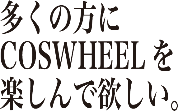 多くの方に COSWHEELを 楽しんで欲しい。